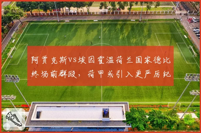 阿贾克斯vs埃因霍温荷兰国家德比终场前群殴,荷甲或引入更严厉纪律处罚
