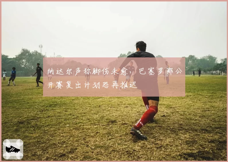 纳达尔声称脚伤未愈,巴塞罗那公开赛复出计划恐再推迟
