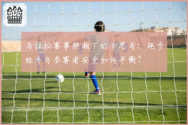 马拉松赛事热潮下的冷思考：跑步经济与参赛者安全如何平衡？