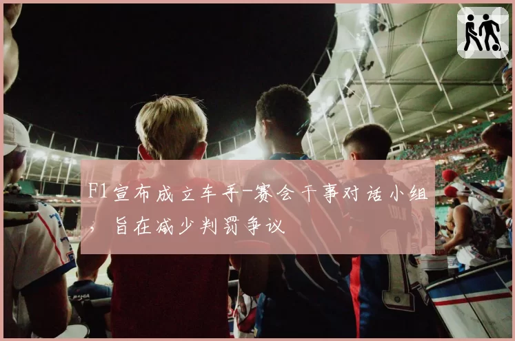 F1宣布成立车手-赛会干事对话小组,旨在减少判罚争议