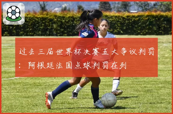 过去三届世界杯决赛五大争议判罚：阿根廷法国点球判罚在列