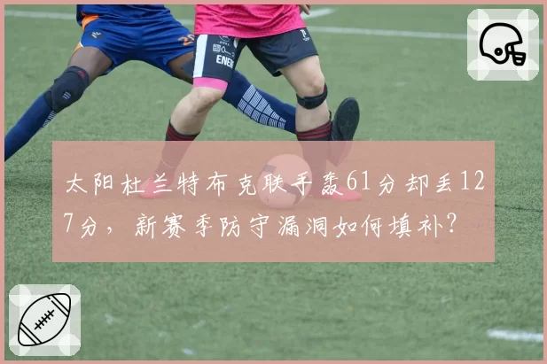 太阳杜兰特布克联手轰61分却丢127分,新赛季防守漏洞如何填补?
