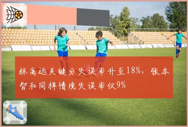 林高远关键分失误率升至18%，张本智和同样情境失误率仅9%