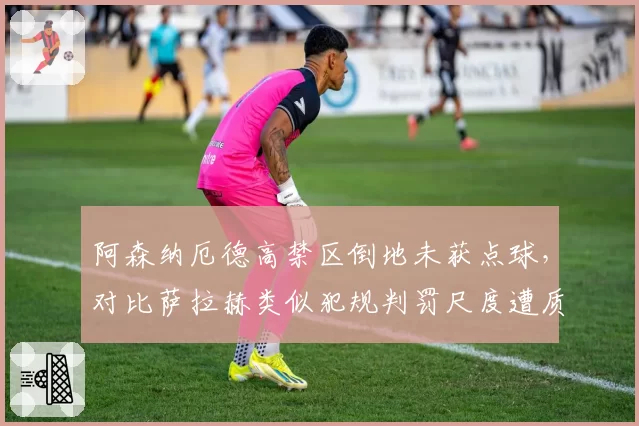 阿森纳厄德高禁区倒地未获点球，对比萨拉赫类似犯规判罚尺度遭质疑