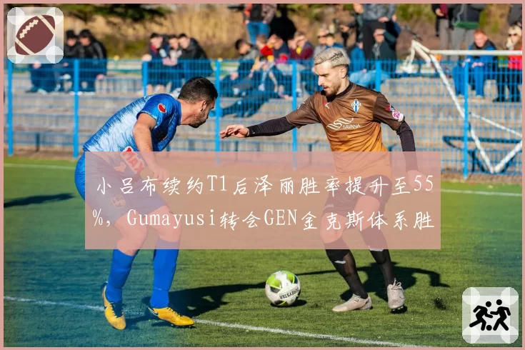 小吕布续约T1后泽丽胜率提升至55%，Gumayusi转会GEN金克斯体系胜率82%