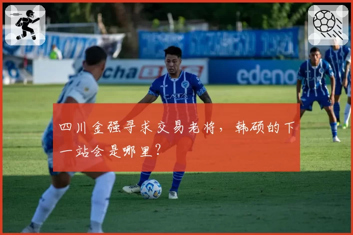 四川金强寻求交易老将,韩硕的下一站会是哪里?