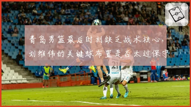 青岛男篮最后时刻缺乏战术核心，刘维伟的关键球布置是否太过保守？