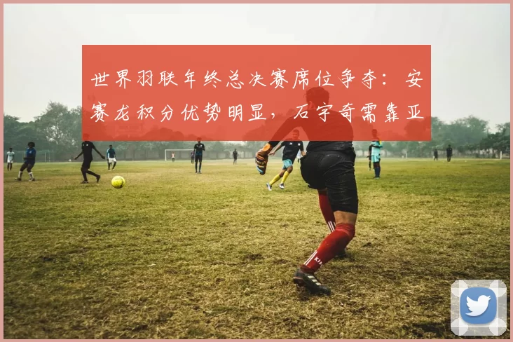 世界羽联年终总决赛席位争夺:安赛龙积分优势明显,石宇奇需靠亚锦赛锁定资格。